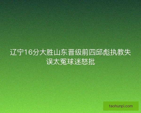 辽宁16分大胜山东晋级前四邱彪执教失误太冤球迷怒批