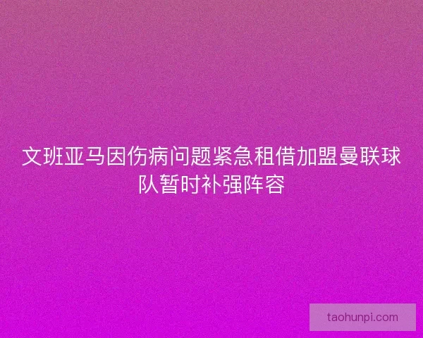 文班亚马因伤病问题紧急租借加盟曼联球队暂时补强阵容 文班亚马因伤病问题紧急租借加盟曼联球队暂时补强阵容