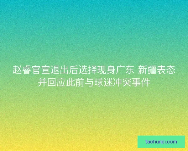 赵睿官宣退出后选择现身广东 新疆表态并回应此前与球迷冲突事件 赵睿官宣退出后选择现身广东 新疆表态并回应此前与球迷冲突事件