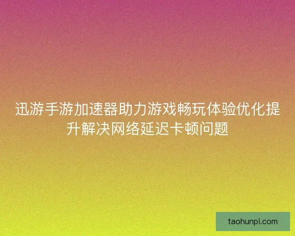 迅游手游加速器助力游戏畅玩体验优化提升解决网络延迟卡顿问题