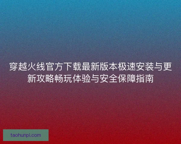 穿越火线官方下载最新版本极速安装与更新攻略畅玩体验与安全保障指南 穿越火线官方下载最新版本极速安装与更新攻略畅玩体验与安全保障指南