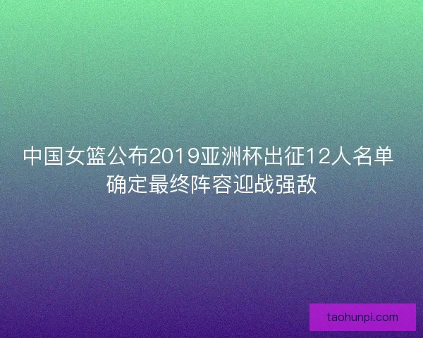 中国女篮公布2019亚洲杯出征12人名单 确定最终阵容迎战强敌