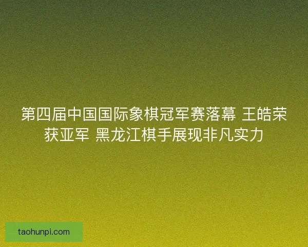 第四届中国国际象棋冠军赛落幕 王皓荣获亚军 黑龙江棋手展现非凡实力