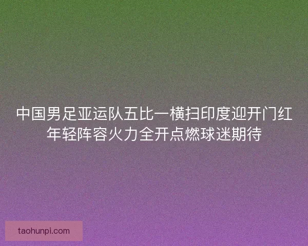 中国男足亚运队五比一横扫印度迎开门红年轻阵容火力全开点燃球迷期待