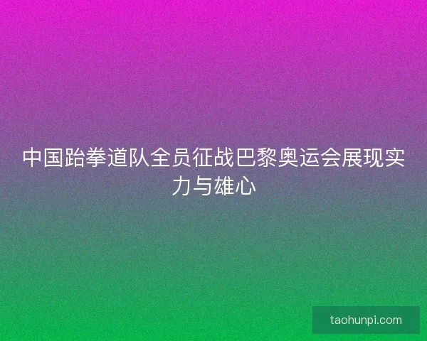 中国跆拳道队全员征战巴黎奥运会展现实力与雄心 中国跆拳道队全员征战巴黎奥运会展现实力与雄心