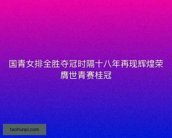 国青女排全胜夺冠时隔十八年再现辉煌荣膺世青赛桂冠