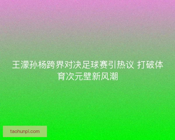 王濛孙杨跨界对决足球赛引热议 打破体育次元壁新风潮
