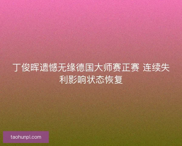 丁俊晖遗憾无缘德国大师赛正赛 连续失利影响状态恢复 丁俊晖遗憾无缘德国大师赛正赛 连续失利影响状态恢复