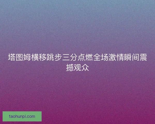塔图姆横移跳步三分点燃全场激情瞬间震撼观众 塔图姆横移跳步三分点燃全场激情瞬间震撼观众