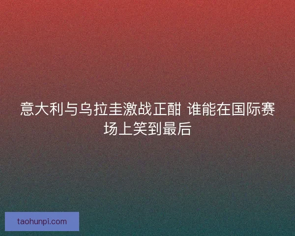 意大利与乌拉圭激战正酣 谁能在国际赛场上笑到最后 意大利与乌拉圭激战正酣 谁能在国际赛场上笑到最后
